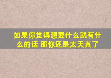 如果你觉得想要什么就有什么的话 那你还是太天真了